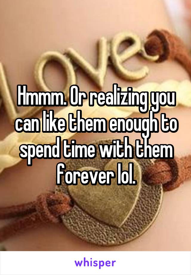 Hmmm. Or realizing you can like them enough to spend time with them forever lol.