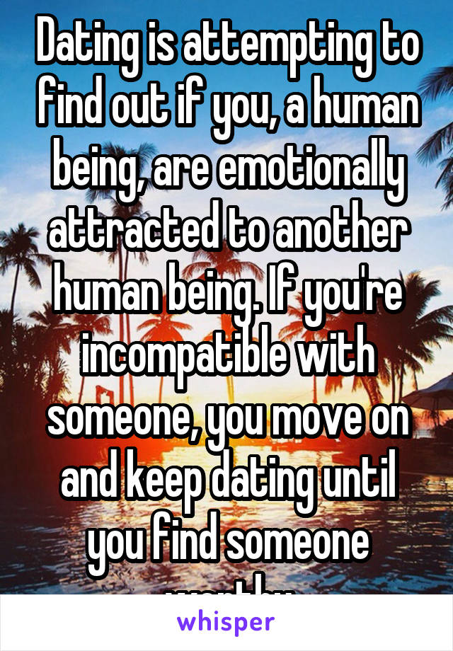 Dating is attempting to find out if you, a human being, are emotionally attracted to another human being. If you're incompatible with someone, you move on and keep dating until you find someone worthy