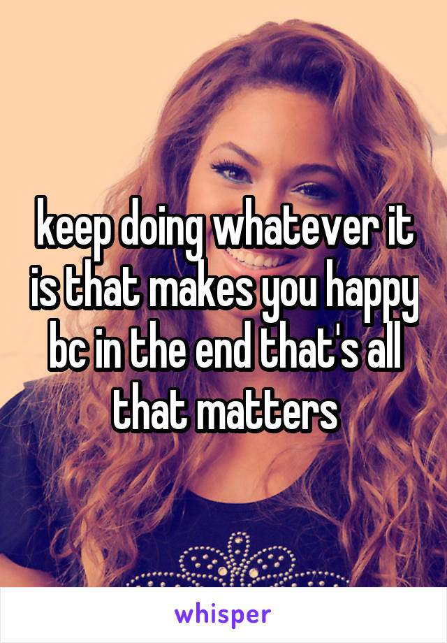 keep doing whatever it is that makes you happy bc in the end that's all that matters