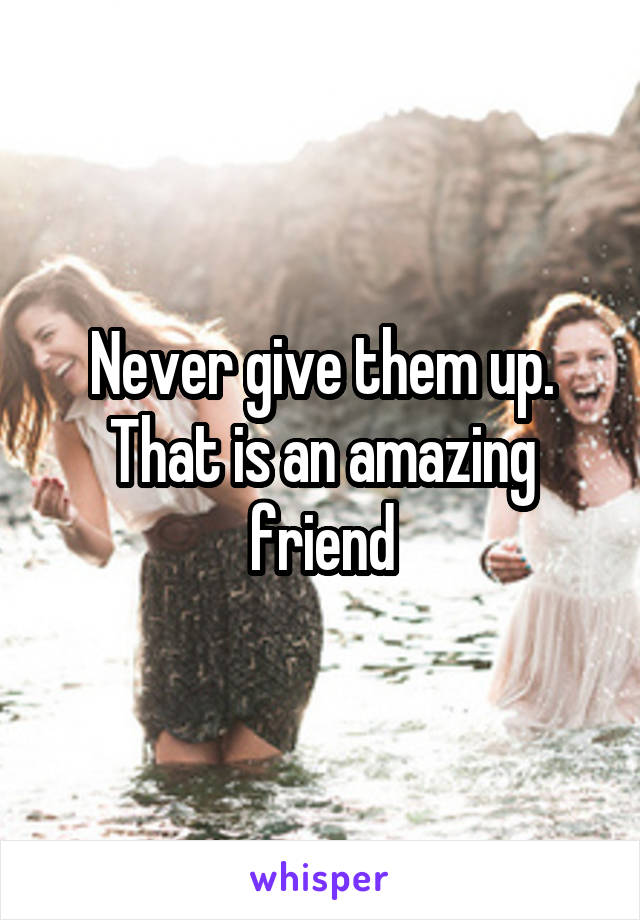 Never give them up. That is an amazing friend