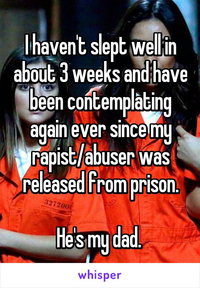 I haven't slept well in about 3 weeks and have been contemplating again ever since my rapist/abuser was released from prison.

He's my dad. 