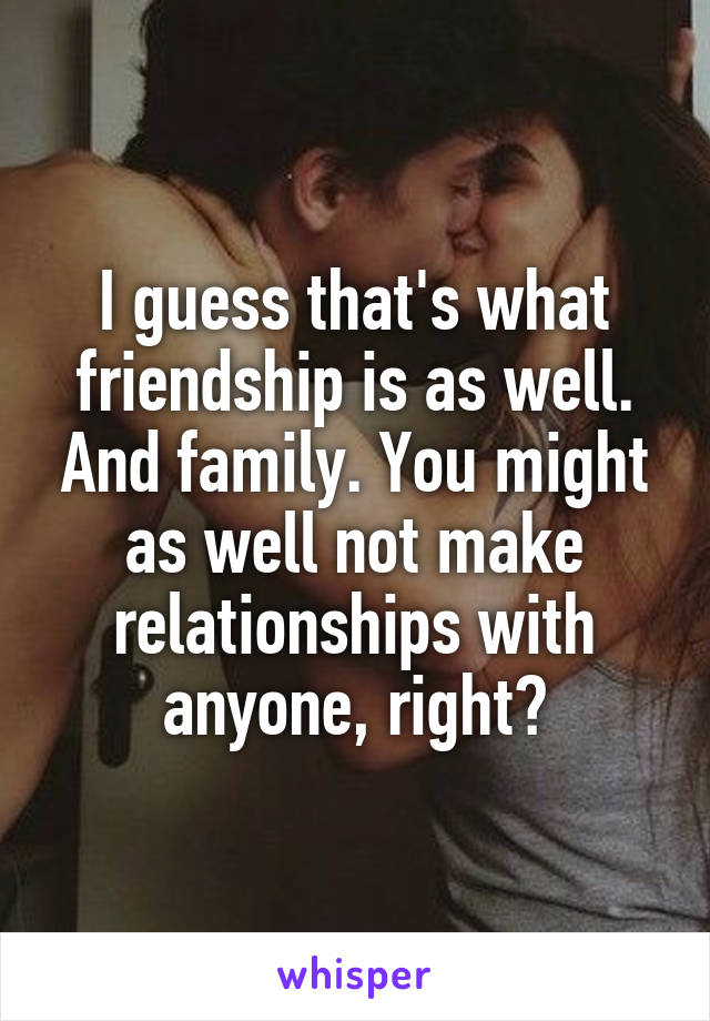 I guess that's what friendship is as well. And family. You might as well not make relationships with anyone, right?