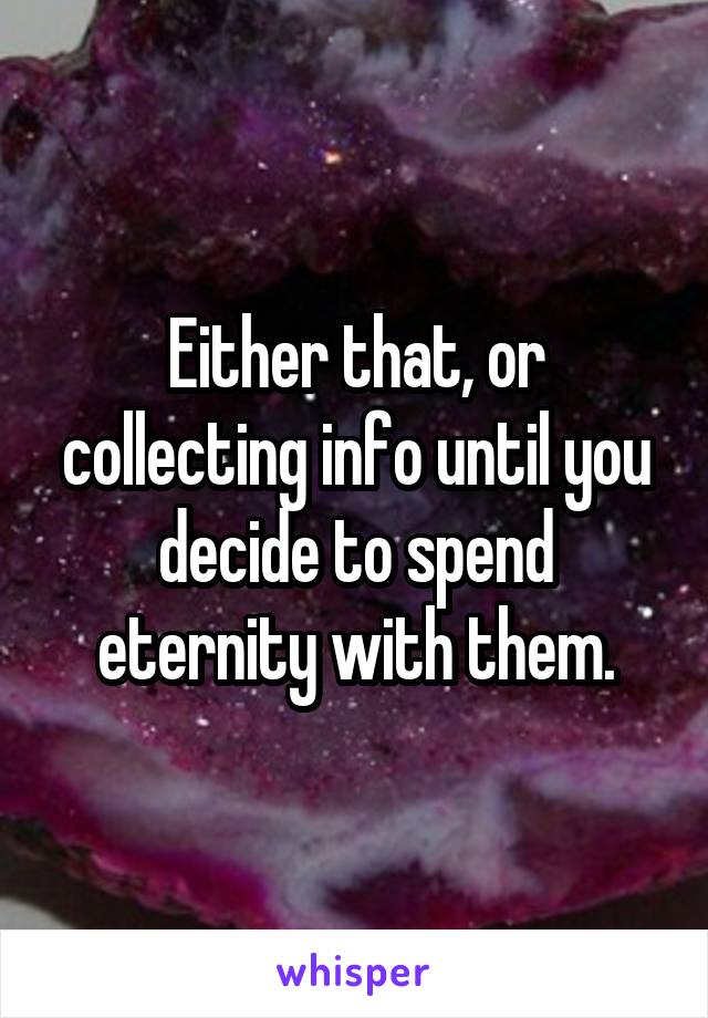 Either that, or collecting info until you decide to spend eternity with them.