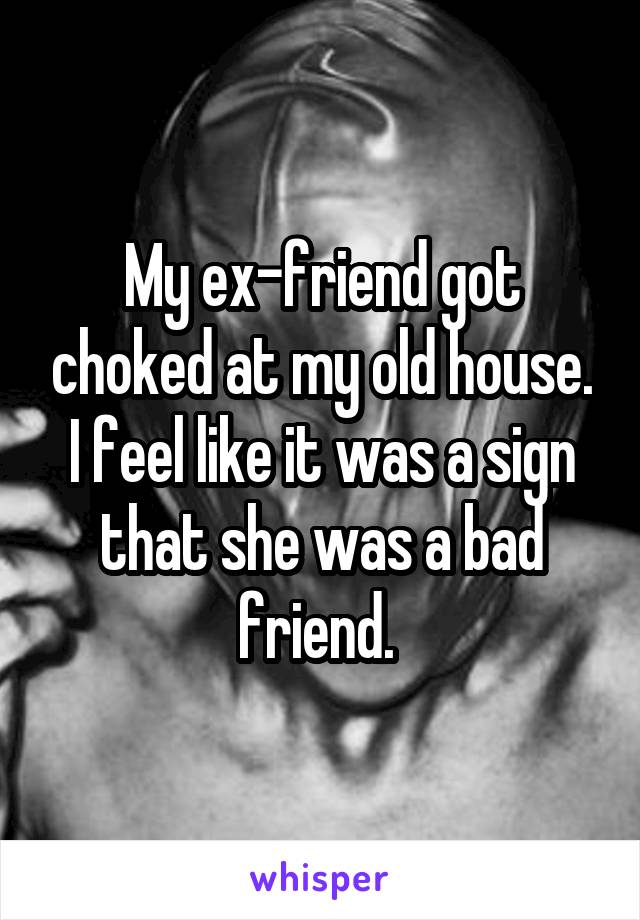 My ex-friend got choked at my old house. I feel like it was a sign that she was a bad friend. 