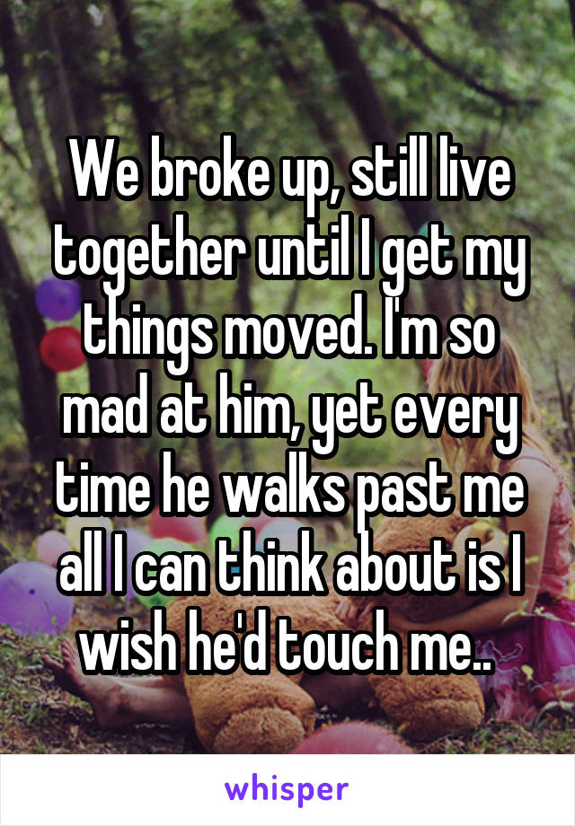We broke up, still live together until I get my things moved. I'm so mad at him, yet every time he walks past me all I can think about is I wish he'd touch me.. 