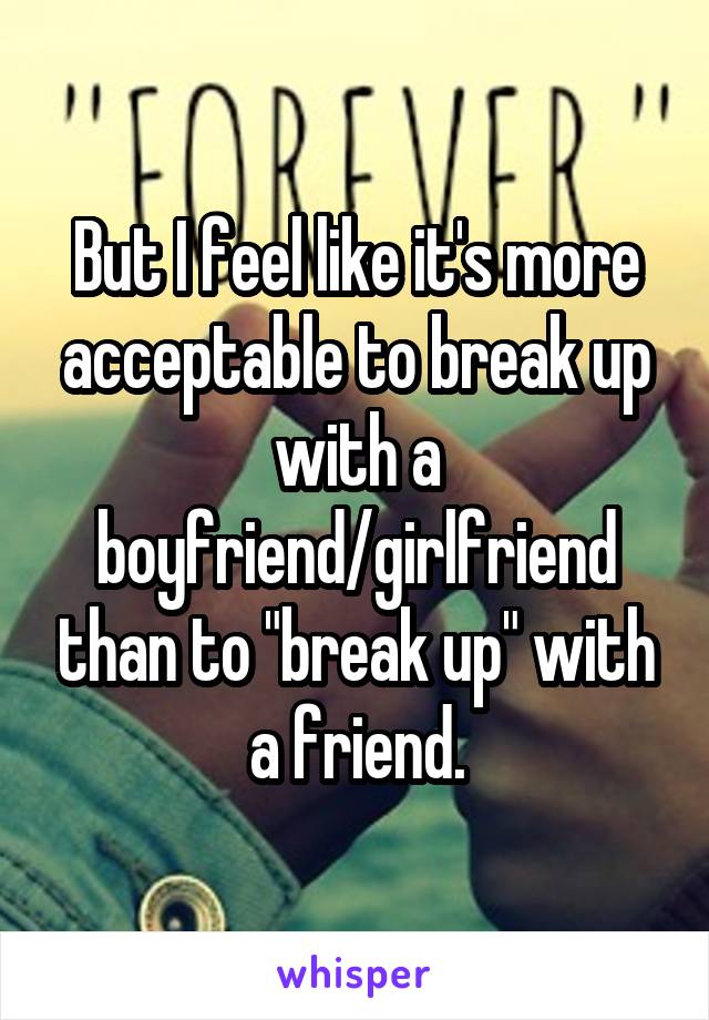 But I feel like it's more acceptable to break up with a boyfriend/girlfriend than to "break up" with a friend.