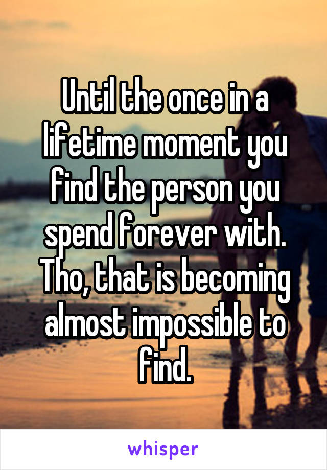 Until the once in a lifetime moment you find the person you spend forever with. Tho, that is becoming almost impossible to find.