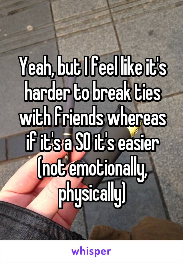 Yeah, but I feel like it's harder to break ties with friends whereas if it's a SO it's easier (not emotionally, physically)