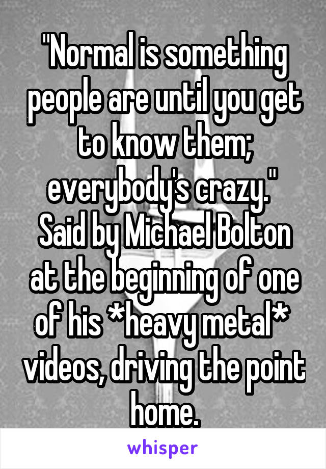 "Normal is something people are until you get to know them; everybody's crazy."  Said by Michael Bolton at the beginning of one of his *heavy metal*  videos, driving the point home.