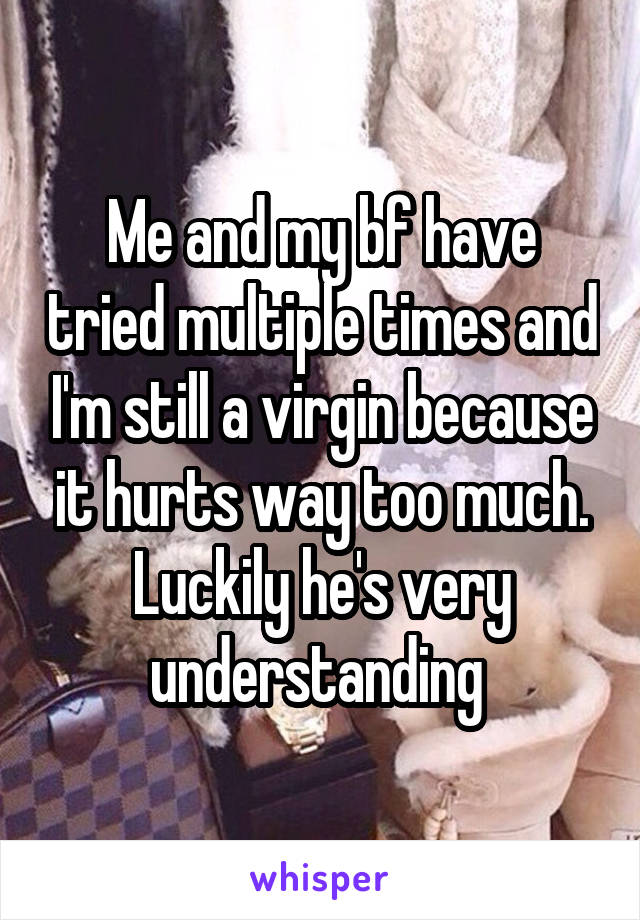 Me and my bf have tried multiple times and I'm still a virgin because it hurts way too much. Luckily he's very understanding 