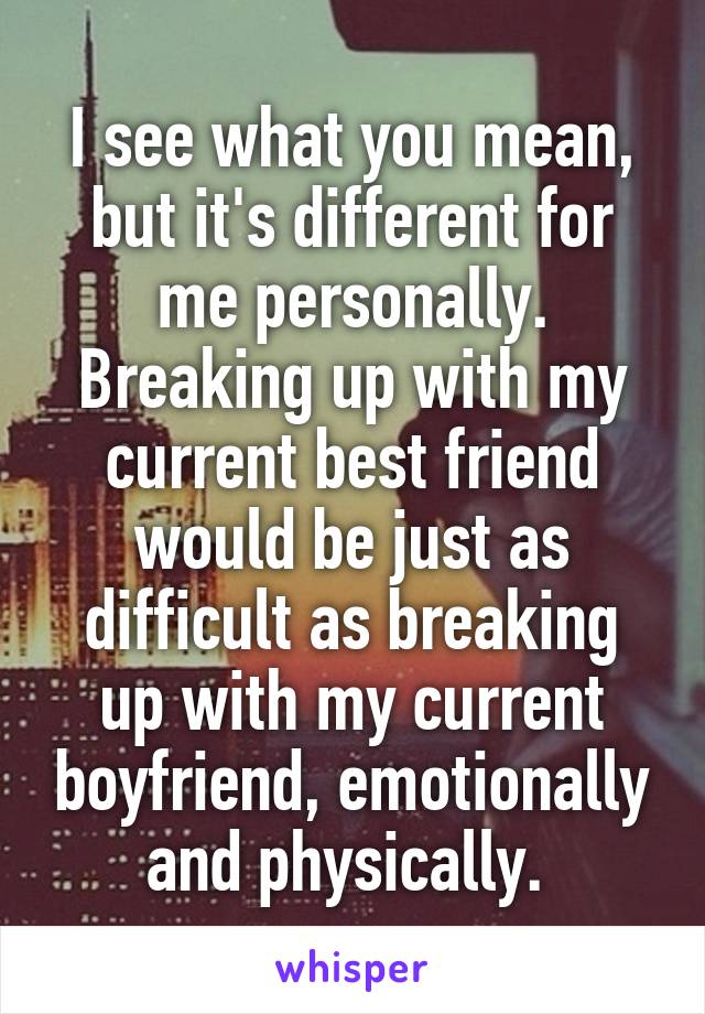 I see what you mean, but it's different for me personally. Breaking up with my current best friend would be just as difficult as breaking up with my current boyfriend, emotionally and physically. 