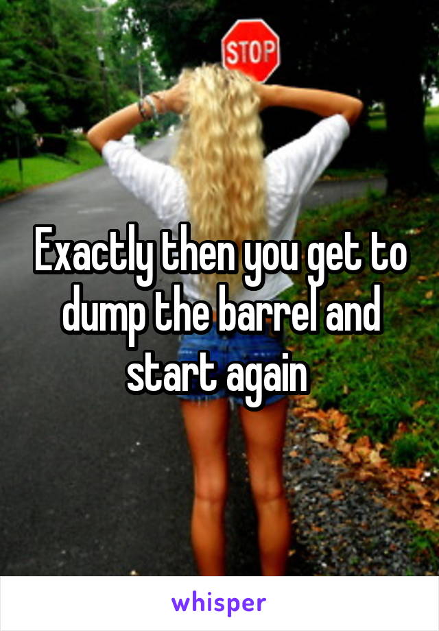 Exactly then you get to dump the barrel and start again 