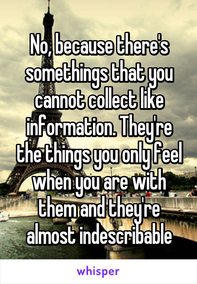 No, because there's somethings that you cannot collect like information. They're the things you only feel when you are with them and they're almost indescribable