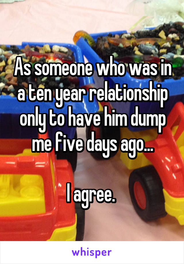 As someone who was in a ten year relationship only to have him dump me five days ago...

I agree. 