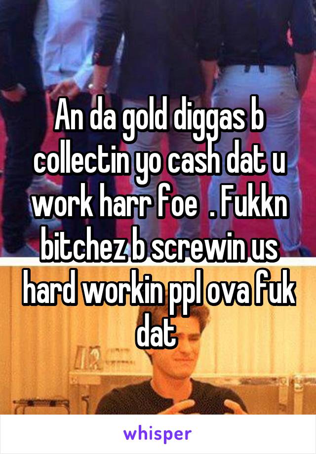 An da gold diggas b collectin yo cash dat u work harr foe  . Fukkn bitchez b screwin us hard workin ppl ova fuk dat 