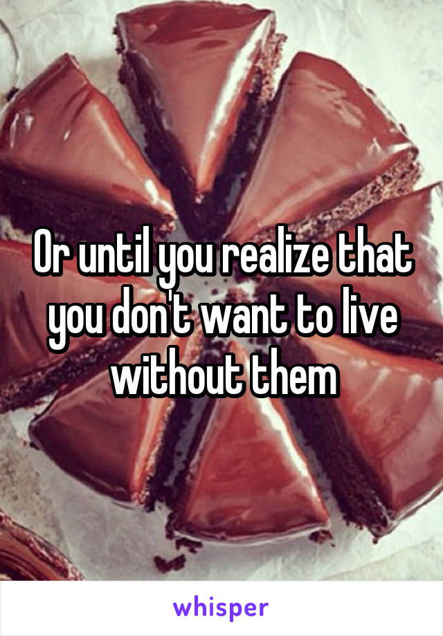 Or until you realize that you don't want to live without them