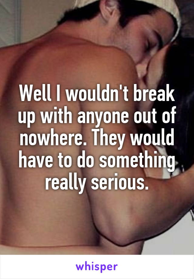 Well I wouldn't break up with anyone out of nowhere. They would have to do something really serious.