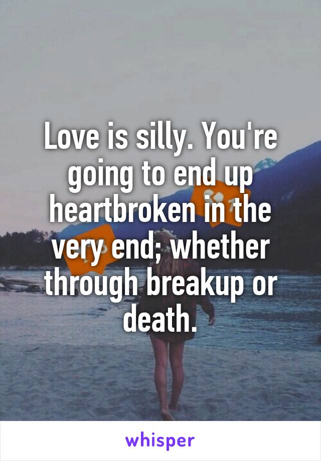 Love is silly. You're going to end up heartbroken in the very end; whether through breakup or death.