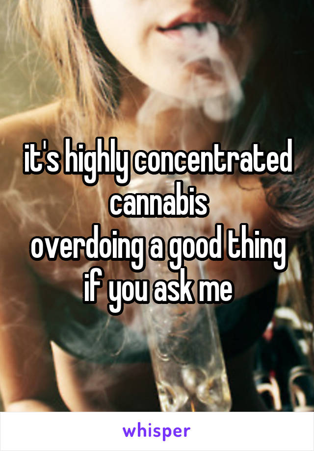 it's highly concentrated cannabis
overdoing a good thing if you ask me