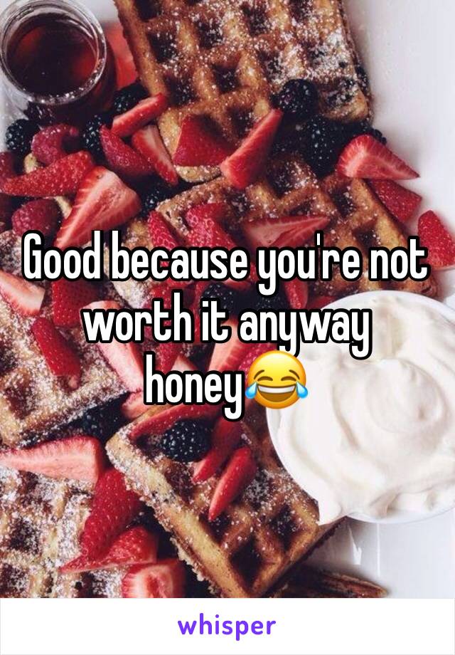 Good because you're not worth it anyway honey😂