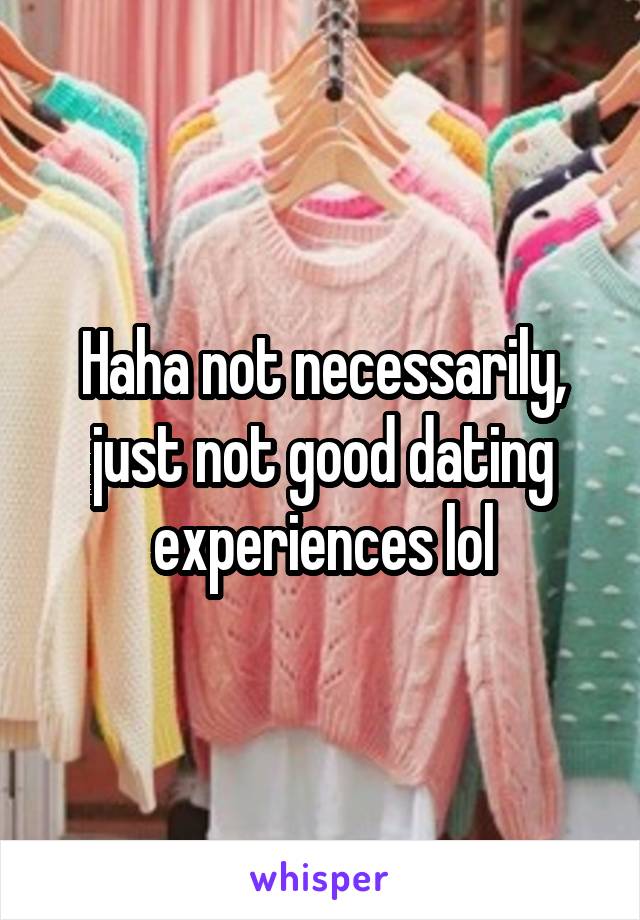 Haha not necessarily, just not good dating experiences lol