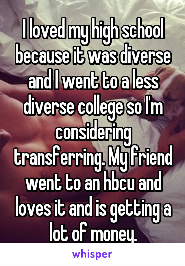 I loved my high school because it was diverse and I went to a less diverse college so I'm considering transferring. My friend went to an hbcu and loves it and is getting a lot of money.