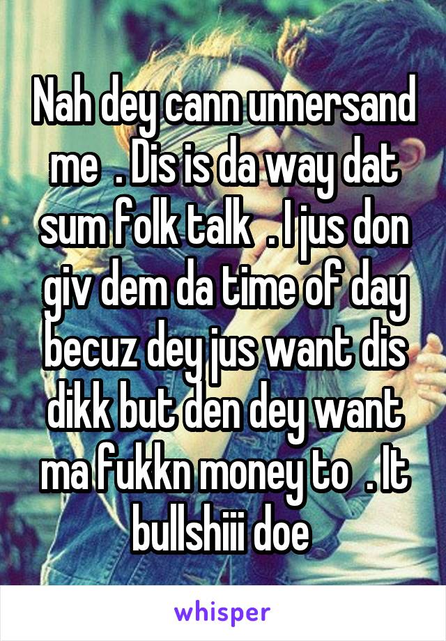 Nah dey cann unnersand me  . Dis is da way dat sum folk talk  . I jus don giv dem da time of day becuz dey jus want dis dikk but den dey want ma fukkn money to  . It bullshiii doe 