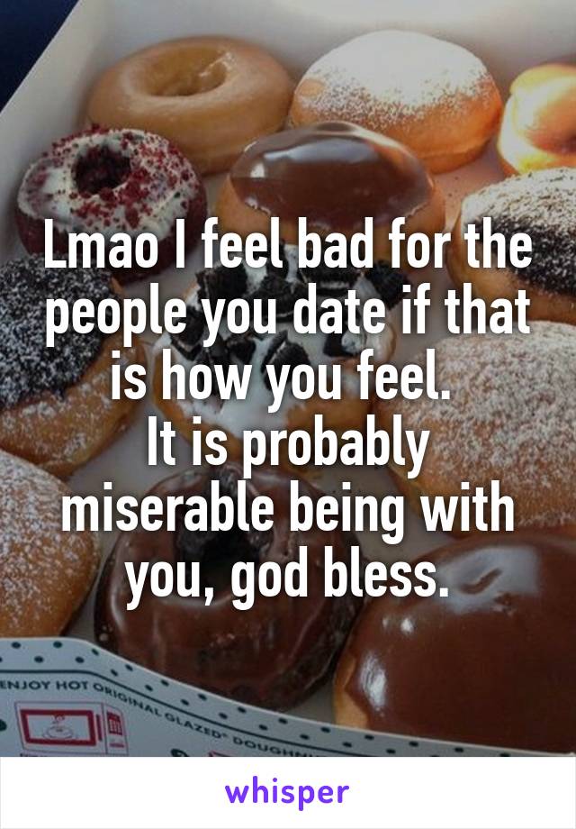 Lmao I feel bad for the people you date if that is how you feel. 
It is probably miserable being with you, god bless.