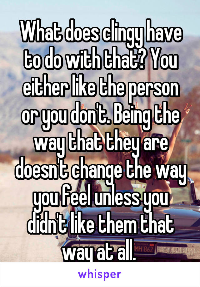 What does clingy have to do with that? You either like the person or you don't. Being the way that they are doesn't change the way you feel unless you didn't like them that way at all. 