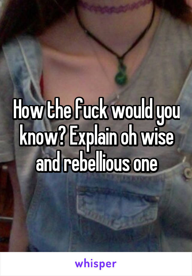 How the fuck would you know? Explain oh wise and rebellious one