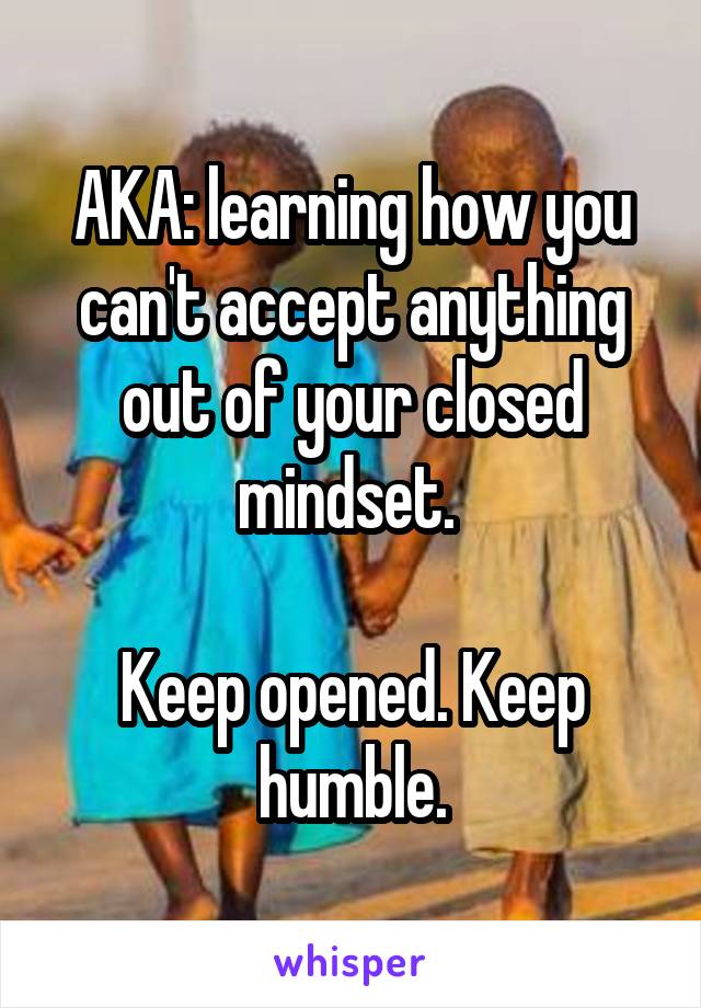 AKA: learning how you can't accept anything out of your closed mindset. 

Keep opened. Keep humble.