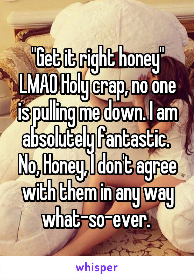 "Get it right honey" LMAO Holy crap, no one is pulling me down. I am absolutely fantastic. 
No, Honey, I don't agree with them in any way what-so-ever. 