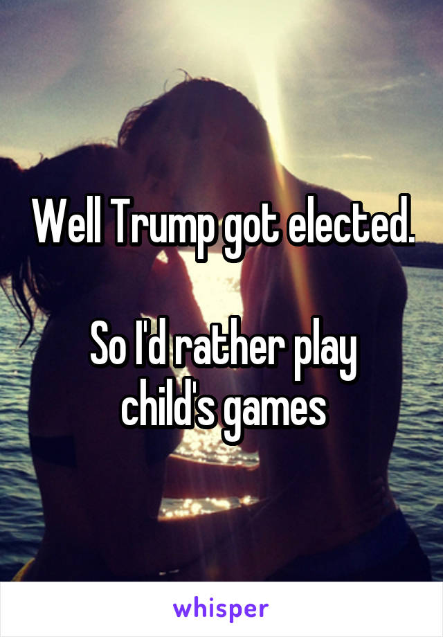 Well Trump got elected.

So I'd rather play child's games