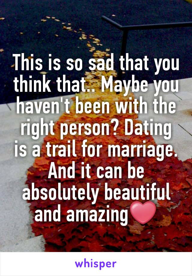 This is so sad that you think that.. Maybe you haven't been with the right person? Dating is a trail for marriage. And it can be absolutely beautiful and amazing❤