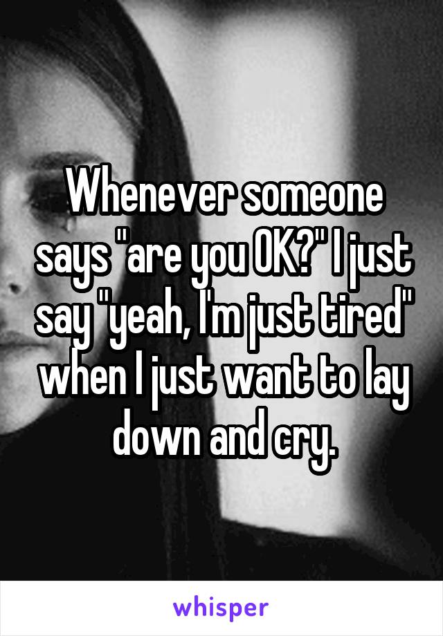 Whenever someone says "are you OK?" I just say "yeah, I'm just tired" when I just want to lay down and cry.