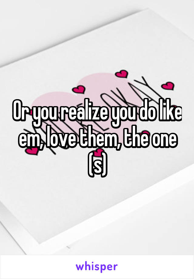 Or you realize you do like em, love them, the one (s)