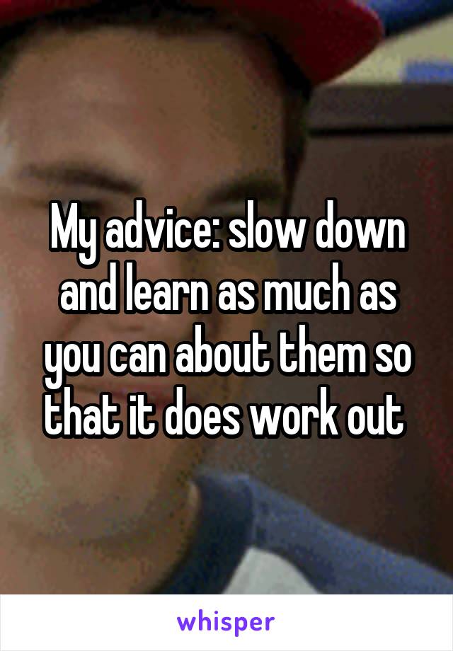 My advice: slow down and learn as much as you can about them so that it does work out 