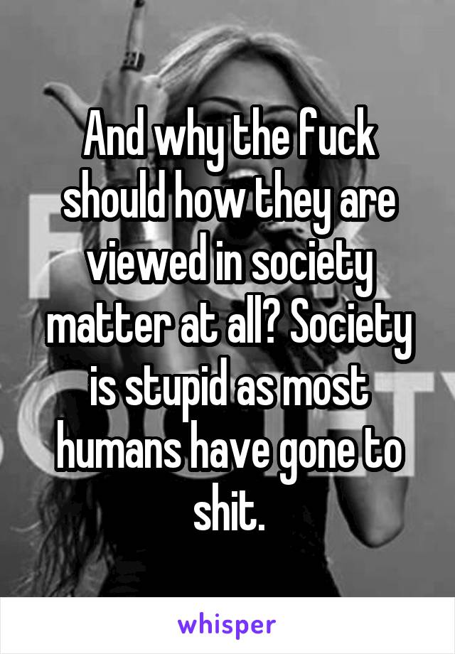 And why the fuck should how they are viewed in society matter at all? Society is stupid as most humans have gone to shit.