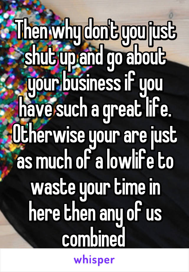 Then why don't you just shut up and go about your business if you have such a great life. Otherwise your are just as much of a lowlife to waste your time in here then any of us combined 