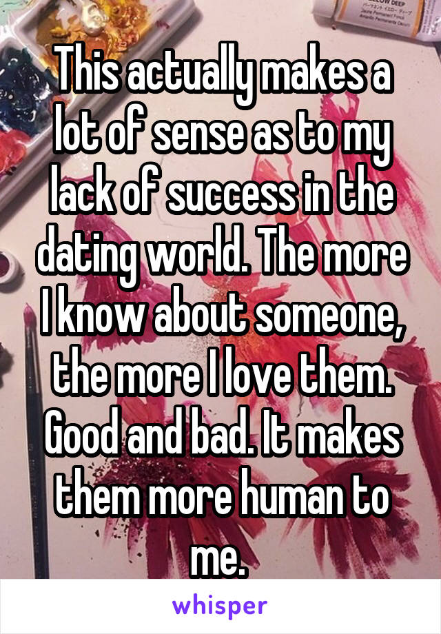 This actually makes a lot of sense as to my lack of success in the dating world. The more I know about someone, the more I love them. Good and bad. It makes them more human to me. 