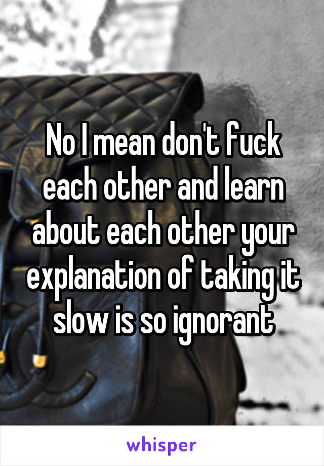 No I mean don't fuck each other and learn about each other your explanation of taking it slow is so ignorant