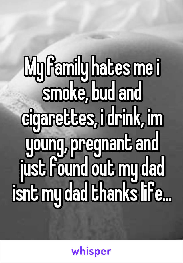 My family hates me i smoke, bud and cigarettes, i drink, im young, pregnant and just found out my dad isnt my dad thanks life...