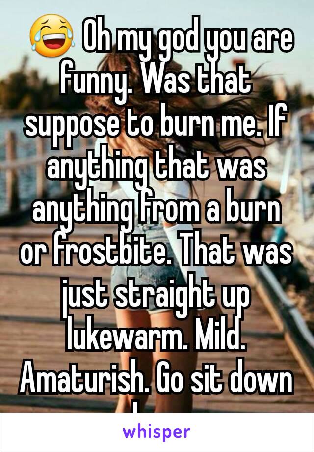  😂 Oh my god you are funny. Was that suppose to burn me. If anything that was anything from a burn or frostbite. That was just straight up lukewarm. Mild. Amaturish. Go sit down boo.