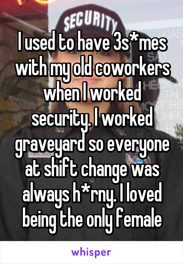 I used to have 3s*mes with my old coworkers when I worked security. I worked graveyard so everyone at shift change was always h*rny. I loved being the only female