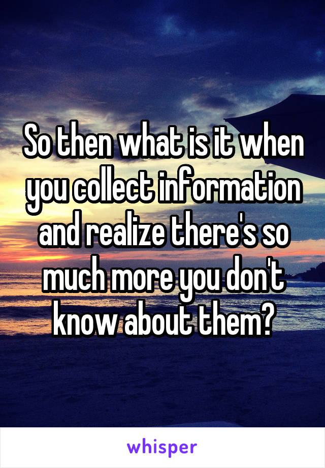 So then what is it when you collect information and realize there's so much more you don't know about them?