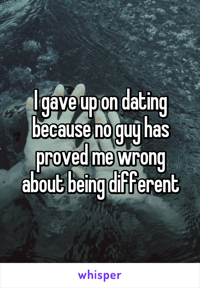 I gave up on dating because no guy has proved me wrong about being different