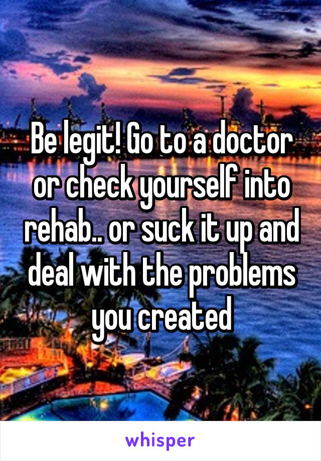 Be legit! Go to a doctor or check yourself into rehab.. or suck it up and deal with the problems you created