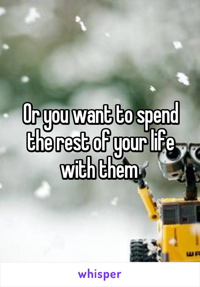 Or you want to spend the rest of your life with them 