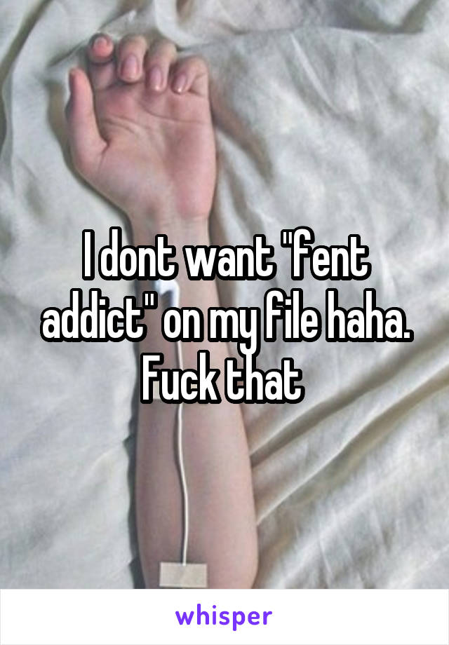 I dont want "fent addict" on my file haha. Fuck that 