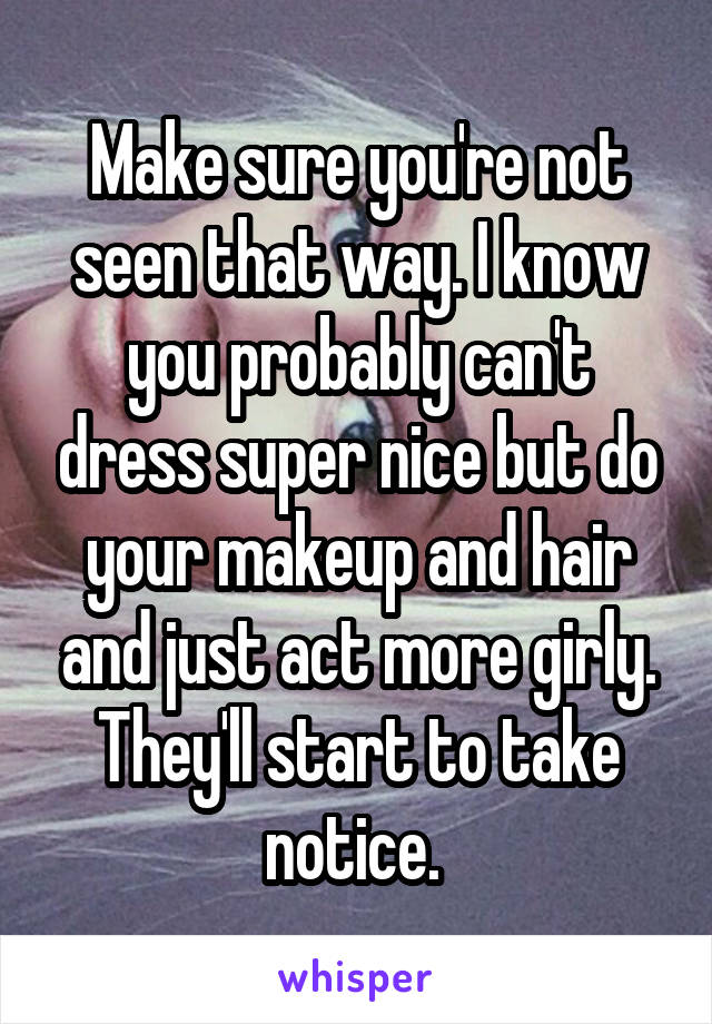Make sure you're not seen that way. I know you probably can't dress super nice but do your makeup and hair and just act more girly. They'll start to take notice. 